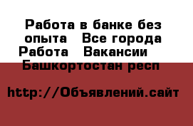 Работа в банке без опыта - Все города Работа » Вакансии   . Башкортостан респ.